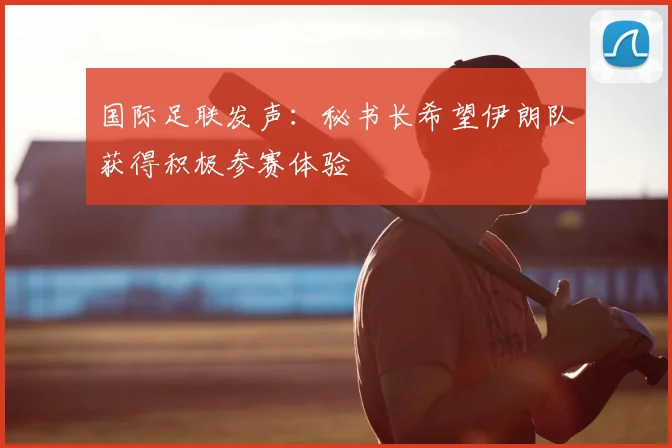 国际足联发声:秘书长希望伊朗队获得积极参赛体验
