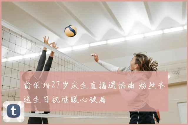 俞俐均27岁庆生直播遇插曲 粉丝齐送生日祝福暖心破局