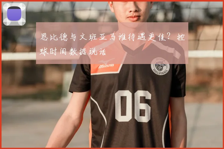 恩比德与文班亚马谁待遇更佳？控球时间数据说话