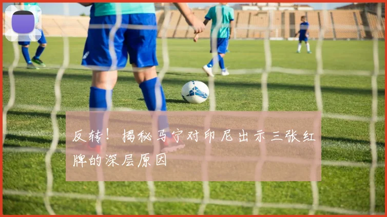 反转！揭秘马宁对印尼出示三张红牌的深层原因