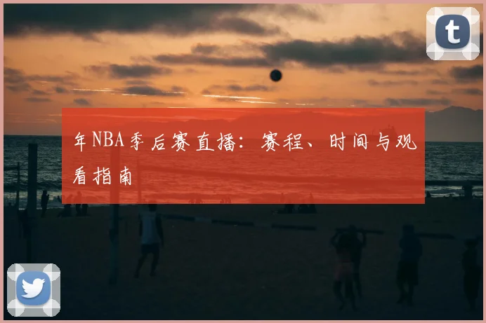 年NBA季后赛直播：赛程、时间与观看指南