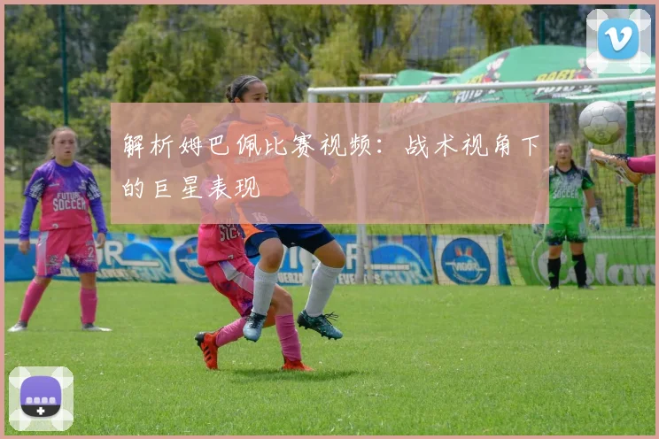 解析姆巴佩比赛视频：战术视角下的巨星表现