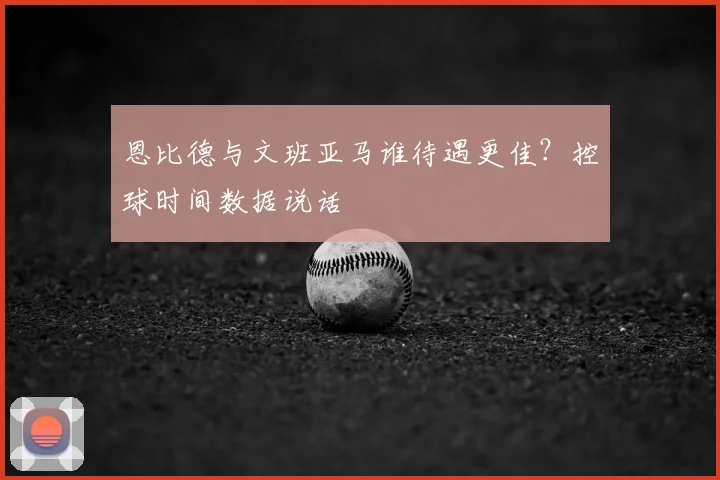恩比德与文班亚马谁待遇更佳？控球时间数据说话