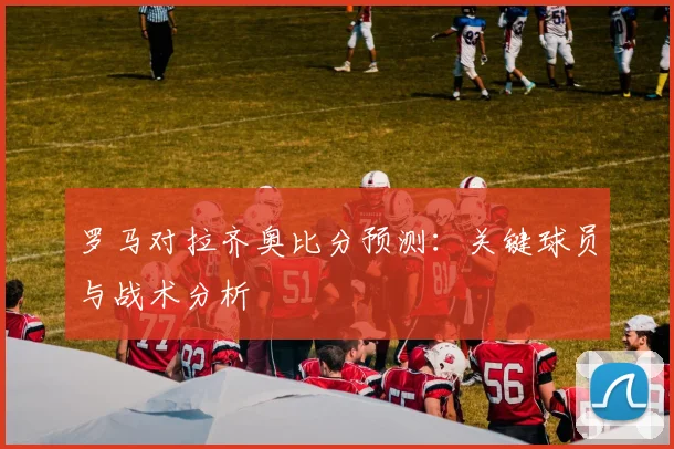罗马对拉齐奥比分预测：关键球员与战术分析