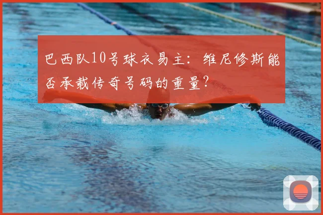 巴西队10号球衣易主：维尼修斯能否承载传奇号码的重量？