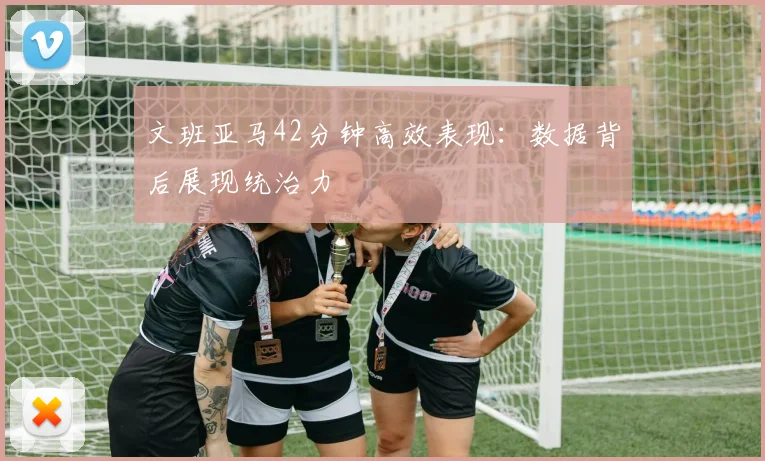 文班亚马42分钟高效表现：数据背后展现统治力