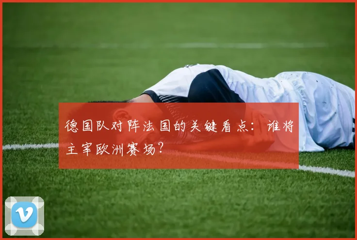 德国队对阵法国的关键看点：谁将主宰欧洲赛场？