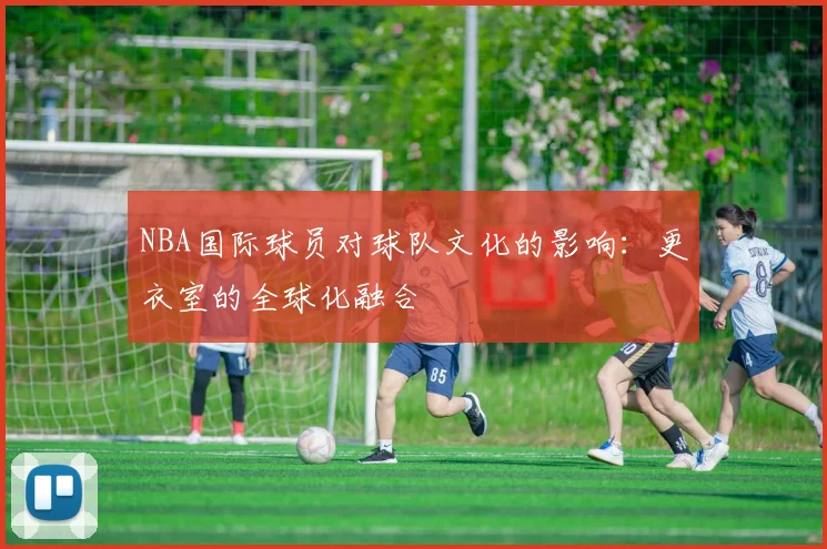 NBA国际球员对球队文化的影响：更衣室的全球化融合