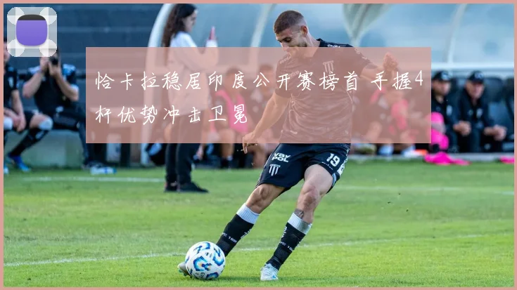 恰卡拉稳居印度公开赛榜首 手握4杆优势冲击卫冕
